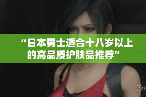 “日本男士适合十八岁以上的高品质护肤品推荐”