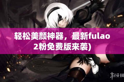 轻松美颜神器，最新fulao2粉免费版来袭)