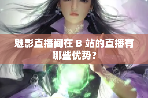 魅影直播间在 B 站的直播有哪些优势？