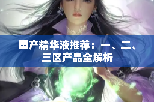 国产精华液推荐：一、二、三区产品全解析