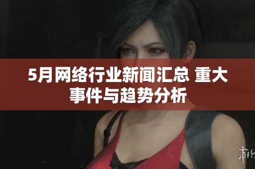 5月网络行业新闻汇总 重大事件与趋势分析