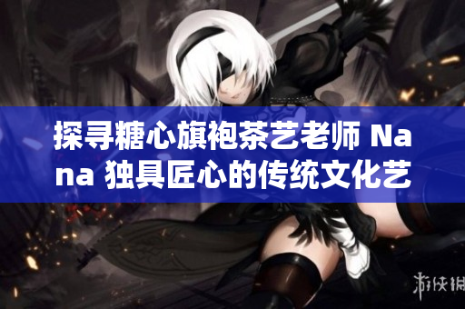 探寻糖心旗袍茶艺老师 Nana 独具匠心的传统文化艺术