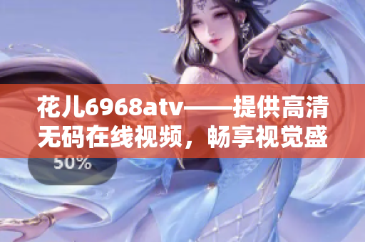 花儿6968atv——提供高清无码在线视频，畅享视觉盛宴！