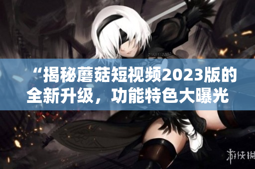 “揭秘蘑菇短视频2023版的全新升级，功能特色大曝光！”