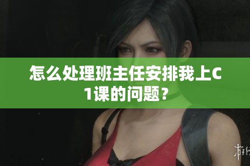 怎么处理班主任安排我上C1课的问题？