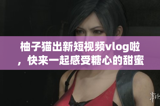 柚子猫出新短视频vlog啦，快来一起感受糖心的甜蜜~