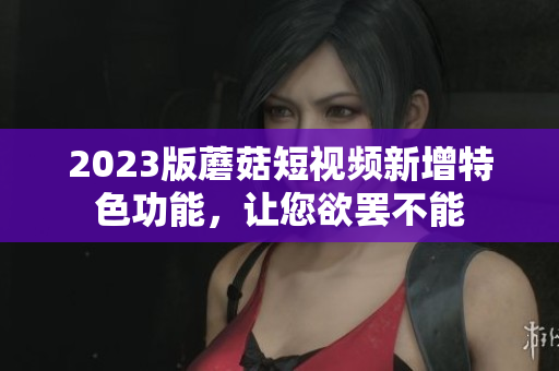 2023版蘑菇短视频新增特色功能，让您欲罢不能