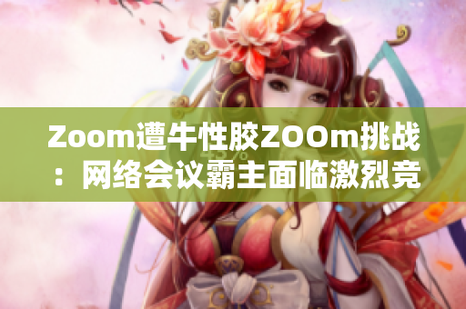 Zoom遭牛性胶ZOOm挑战：网络会议霸主面临激烈竞争