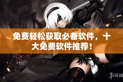免费轻松获取必备软件，十大免费软件推荐！