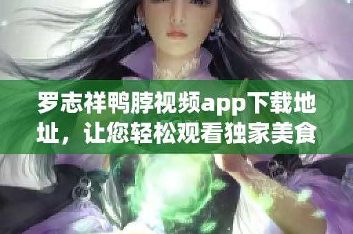 罗志祥鸭脖视频app下载地址，让您轻松观看独家美食节目