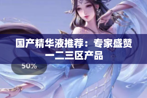 国产精华液推荐：专家盛赞一二三区产品