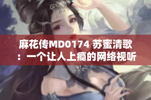 麻花传MD0174 苏蜜清歌：一个让人上瘾的网络视听剧