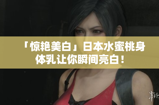 「惊艳美白」日本水蜜桃身体乳让你瞬间亮白！