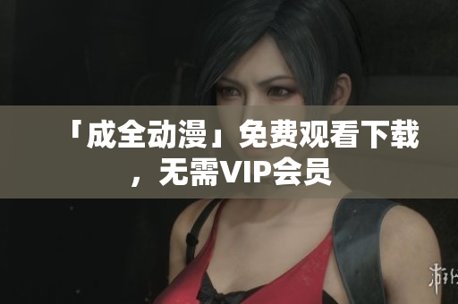 「成全动漫」免费观看下载，无需VIP会员