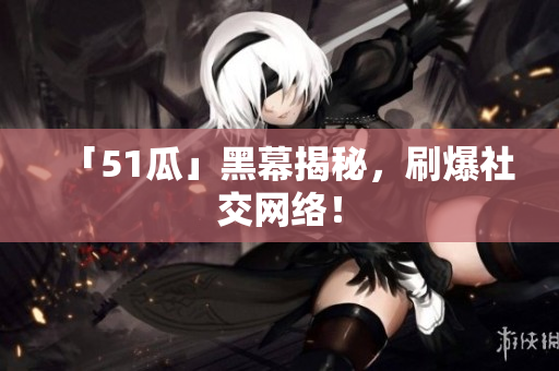 「51瓜」黑幕揭秘，刷爆社交网络！