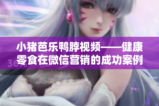 小猪芭乐鸭脖视频——健康零食在微信营销的成功案例