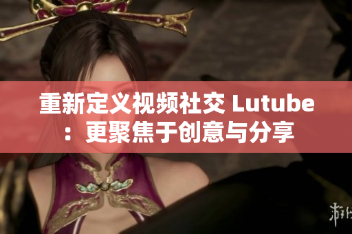 重新定义视频社交 Lutube：更聚焦于创意与分享