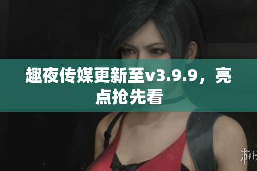 趣夜传媒更新至v3.9.9，亮点抢先看