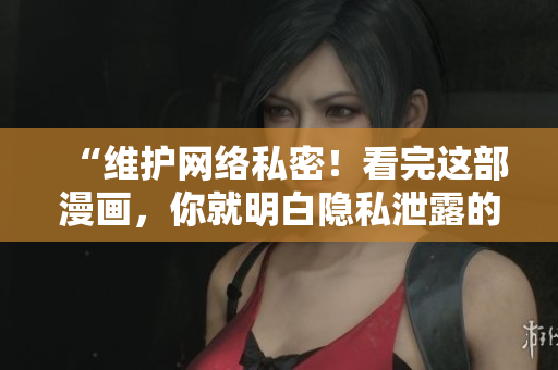 “维护网络私密！看完这部漫画，你就明白隐私泄露的危害！”