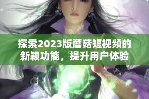 探索2023版蘑菇短视频的新颖功能，提升用户体验