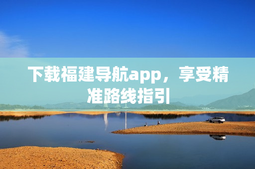 下载福建导航app，享受精准路线指引