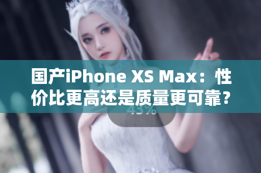 国产iPhone XS Max：性价比更高还是质量更可靠？