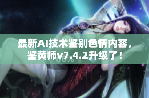 最新AI技术鉴别色情内容，鉴黄师v7.4.2升级了！