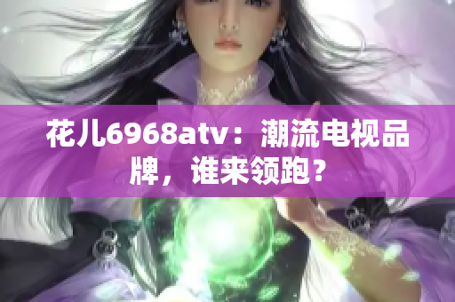 花儿6968atv：潮流电视品牌，谁来领跑？