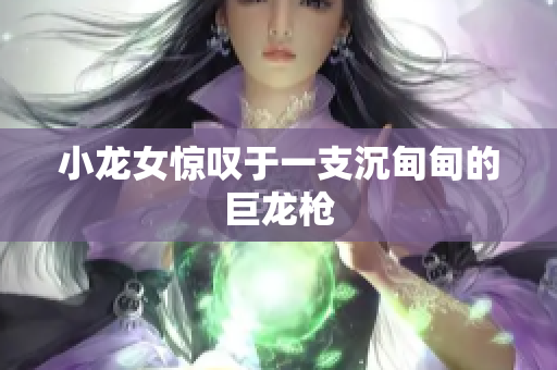小龙女惊叹于一支沉甸甸的巨龙枪