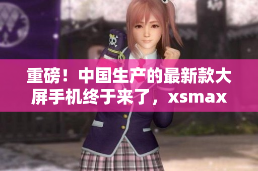 重磅！中国生产的最新款大屏手机终于来了，xsmax国产版曝光