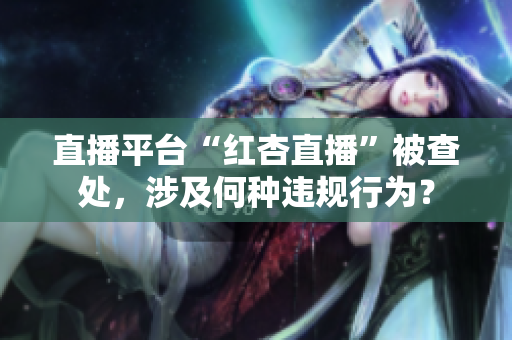 直播平台“红杏直播”被查处，涉及何种违规行为？