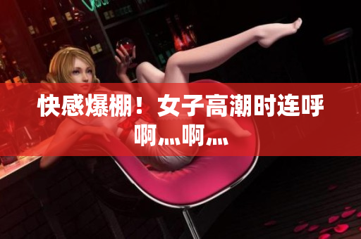快感爆棚！女子高潮时连呼啊灬啊灬