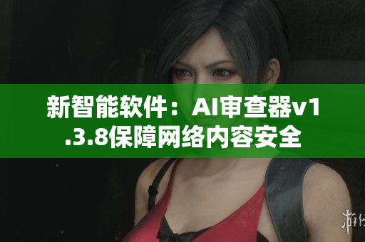 新智能软件：AI审查器v1.3.8保障网络内容安全