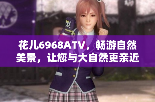 花儿6968ATV，畅游自然美景，让您与大自然更亲近