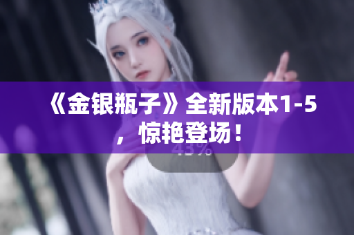 《金银瓶子》全新版本1-5，惊艳登场！