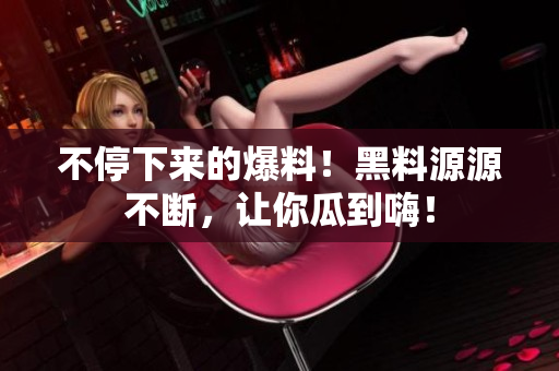 不停下来的爆料！黑料源源不断，让你瓜到嗨！