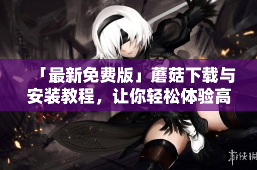 「最新免费版」蘑菇下载与安装教程，让你轻松体验高效搜索！