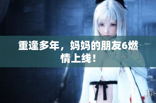 重逢多年，妈妈的朋友6燃情上线！