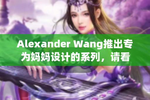 Alexander Wang推出专为妈妈设计的系列，请看
