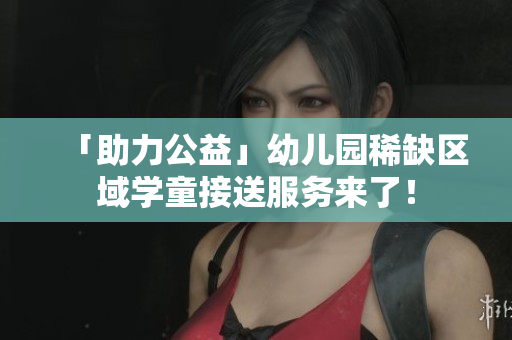 「助力公益」幼儿园稀缺区域学童接送服务来了！