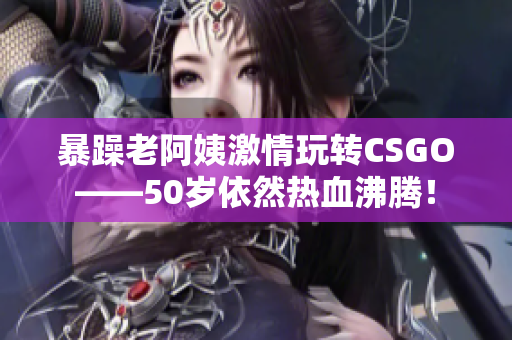 暴躁老阿姨激情玩转CSGO——50岁依然热血沸腾！