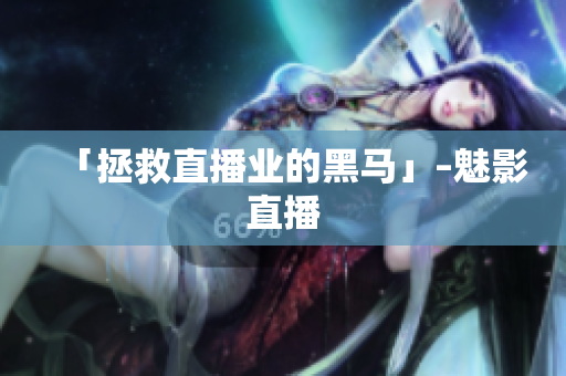 「拯救直播业的黑马」–魅影直播