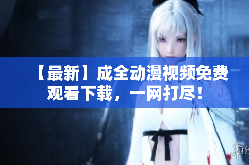 【最新】成全动漫视频免费观看下载，一网打尽！
