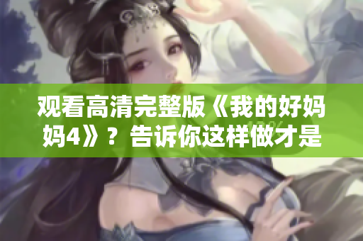 观看高清完整版《我的好妈妈4》？告诉你这样做才是正确的！