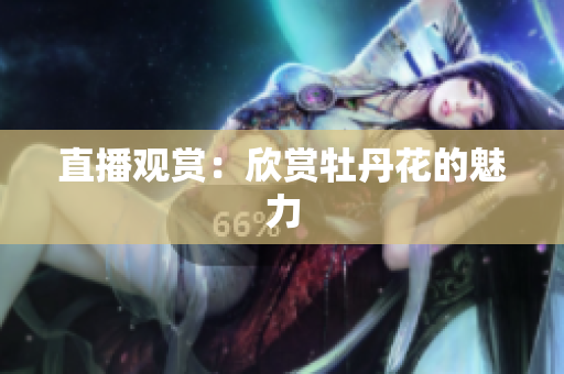 直播观赏：欣赏牡丹花的魅力