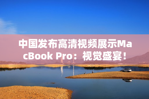 中国发布高清视频展示MacBook Pro：视觉盛宴！