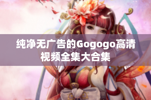 纯净无广告的Gogogo高清视频全集大合集