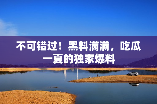 不可错过！黑料满满，吃瓜一夏的独家爆料