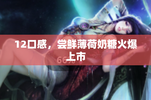 12口感，尝鲜薄荷奶糖火爆上市