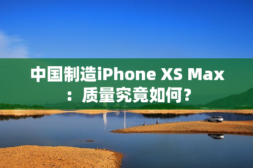 中国制造iPhone XS Max：质量究竟如何？